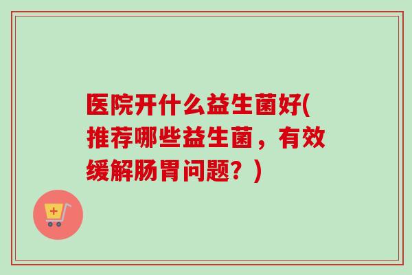 医院开什么益生菌好(推荐哪些益生菌，有效缓解肠胃问题？)