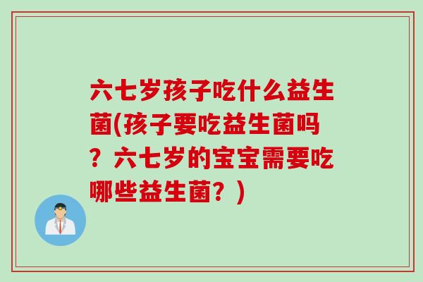 六七岁孩子吃什么益生菌(孩子要吃益生菌吗?六七岁的宝宝需要吃哪些益生菌?) 六七岁孩子吃什么益生菌(孩子要吃益生菌吗?六七岁的宝宝需要吃哪些益生菌?)