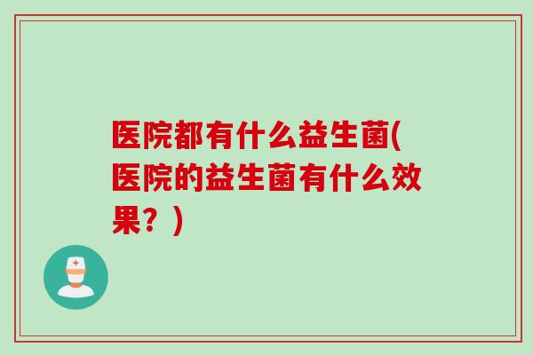 医院都有什么益生菌(医院的益生菌有什么效果？)