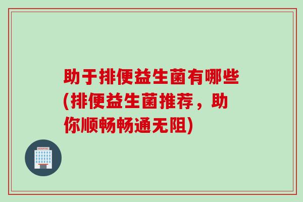 助于排便益生菌有哪些(排便益生菌推荐，助你顺畅畅通无阻)