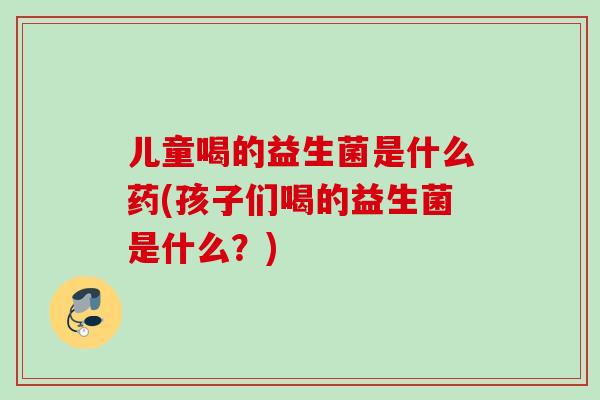 儿童喝的益生菌是什么药(孩子们喝的益生菌是什么？)