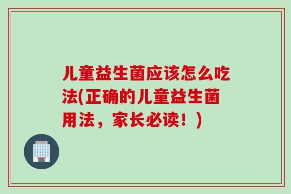 儿童益生菌应该怎么吃法(正确的儿童益生菌用法，家长必读！)