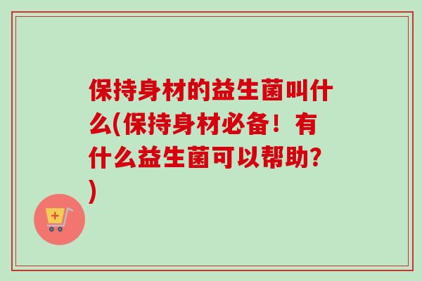 保持身材的益生菌叫什么(保持身材必备！有什么益生菌可以帮助？)