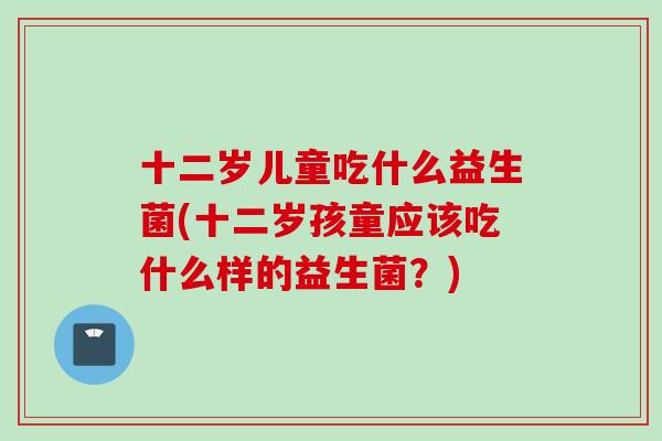 十二岁儿童吃什么益生菌(十二岁孩童应该吃什么样的益生菌？)