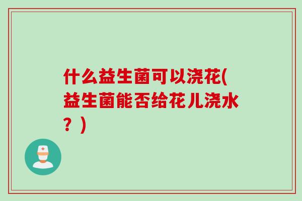 什么益生菌可以浇花(益生菌能否给花儿浇水？)