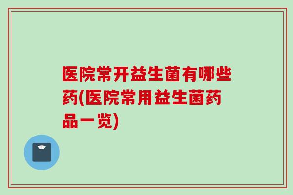 医院常开益生菌有哪些药(医院常用益生菌药品一览)