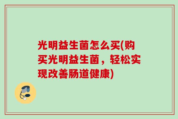 光明益生菌怎么买(购买光明益生菌,轻松实现改善肠道健康) 光明益生菌怎么买(购买光明益生菌,轻松实现改善肠道健康)