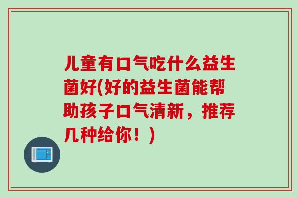 儿童有口气吃什么益生菌好(好的益生菌能帮助孩子口气清新，推荐几种给你！)