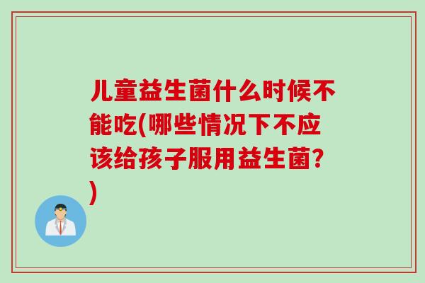 儿童益生菌什么时候不能吃(哪些情况下不应该给孩子服用益生菌?) 儿童益生菌什么时候不能吃(哪些情况下不应该给孩子服用益生菌?)