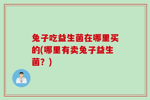 兔子吃益生菌在哪里买的(哪里有卖兔子益生菌?) 兔子吃益生菌在哪里买的(哪里有卖兔子益生菌?)