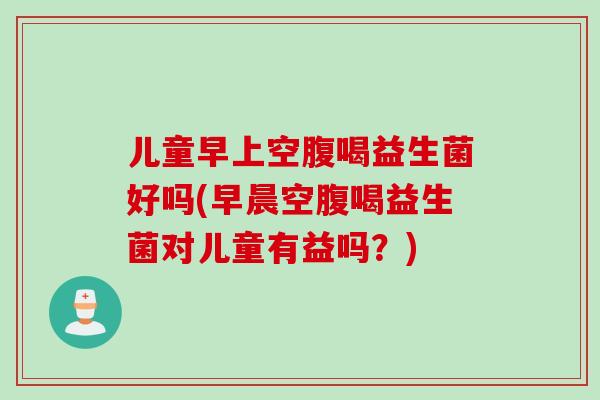 儿童早上空腹喝益生菌好吗(早晨空腹喝益生菌对儿童有益吗？)