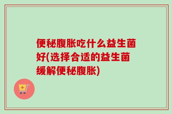 吃什么益生菌好(选择合适的益生菌缓解) 吃什么益生菌好(选择合适的益生菌缓解)