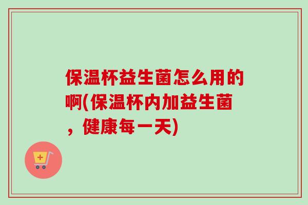 保温杯益生菌怎么用的啊(保温杯内加益生菌，健康每一天)