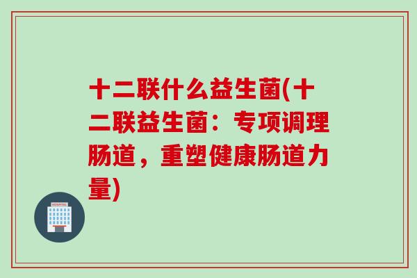 十二联什么益生菌(十二联益生菌：专项调理肠道，重塑健康肠道力量)