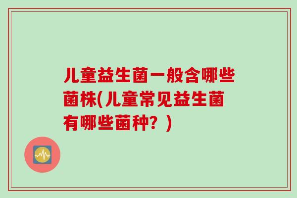 儿童益生菌一般含哪些菌株(儿童常见益生菌有哪些菌种？)