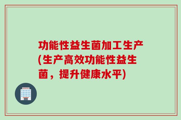 功能性益生菌加工生产(生产高效功能性益生菌，提升健康水平)