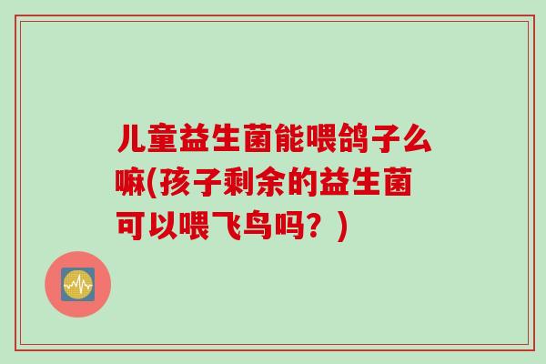 儿童益生菌能喂鸽子么嘛(孩子剩余的益生菌可以喂飞鸟吗?) 儿童益生菌能喂鸽子么嘛(孩子剩余的益生菌可以喂飞鸟吗?)