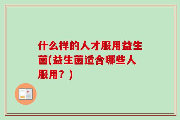什么样的人才服用益生菌(益生菌适合哪些人服用？)
