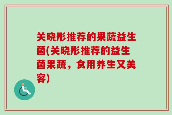 关晓彤推荐的果蔬益生菌(关晓彤推荐的益生菌果蔬，食用养生又美容)