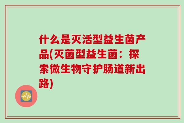 什么是灭活型益生菌产品(灭菌型益生菌：探索微生物守护肠道新出路)