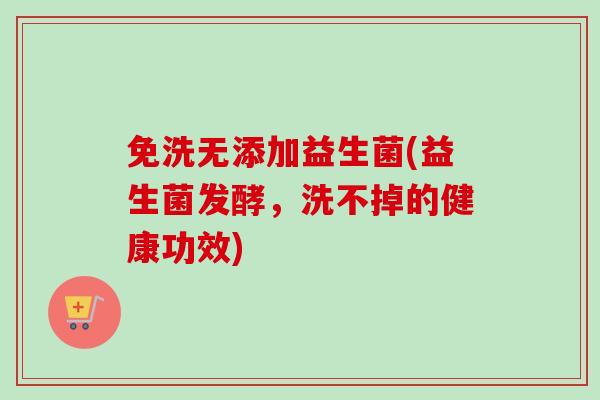 免洗无添加益生菌(益生菌发酵，洗不掉的健康功效)