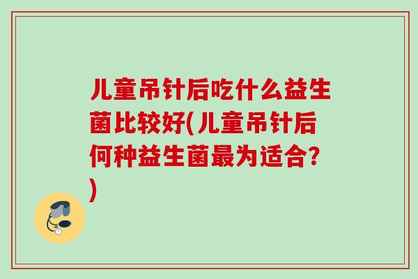 儿童吊针后吃什么益生菌比较好(儿童吊针后何种益生菌为适合？)