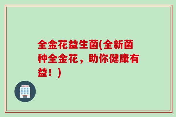 全金花益生菌(全新菌种全金花,助你健康有益!) 全金花益生菌(全新菌种全金花,助你健康有益!)