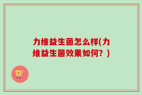 力维益生菌怎么样(力维益生菌效果如何?) 力维益生菌怎么样(力维益生菌效果如何?)