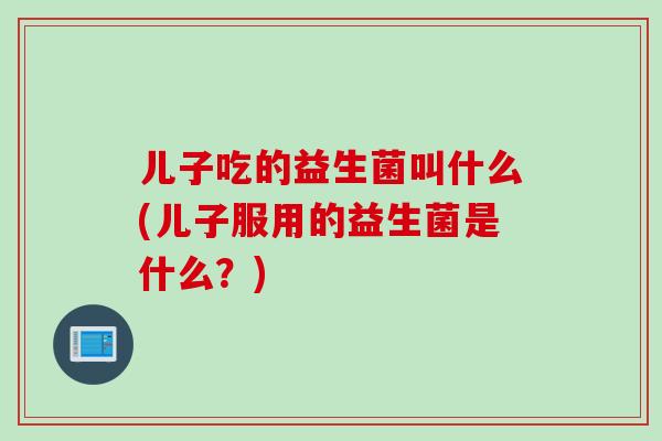 儿子吃的益生菌叫什么(儿子服用的益生菌是什么？)