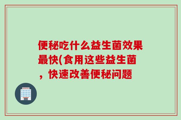 吃什么益生菌效果快(食用这些益生菌,快速改善问题 吃什么益生菌效果快(食用这些益生菌,快速改善问题