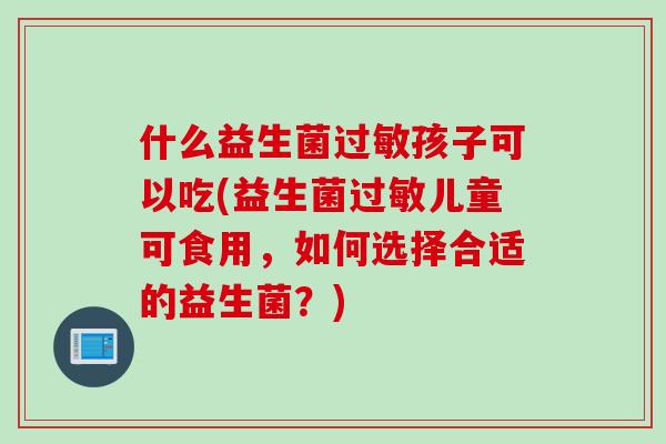 什么益生菌孩子可以吃(益生菌儿童可食用，如何选择合适的益生菌？)