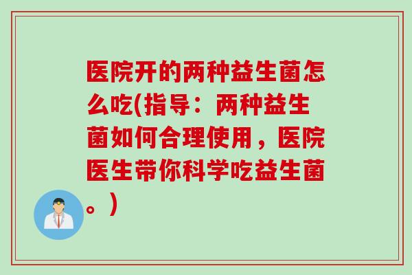 医院开的两种益生菌怎么吃(指导：两种益生菌如何合理使用，医院医生带你科学吃益生菌。)
