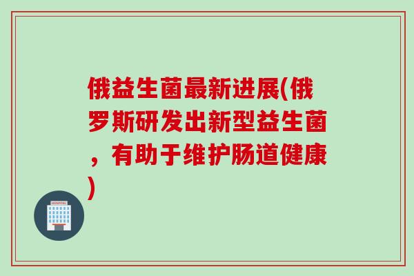 俄益生菌新进展(俄罗斯研发出新型益生菌,有助于维护肠道健康) 俄益生菌新进展(俄罗斯研发出新型益生菌,有助于维护肠道健康)