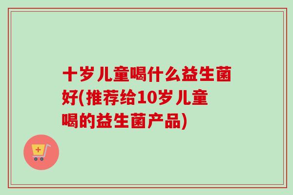 十岁儿童喝什么益生菌好(推荐给10岁儿童喝的益生菌产品)