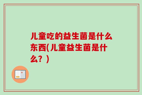 儿童吃的益生菌是什么东西(儿童益生菌是什么?) 儿童吃的益生菌是什么东西(儿童益生菌是什么?)