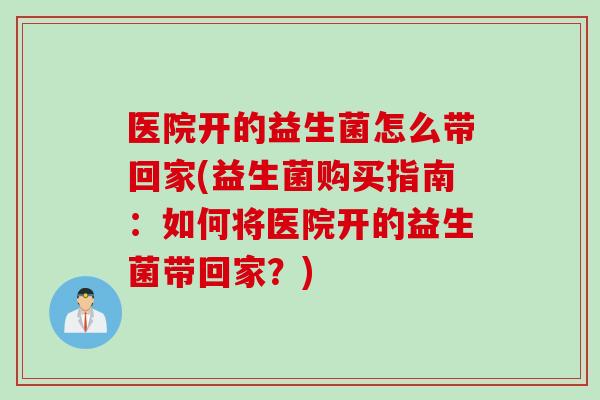 医院开的益生菌怎么带回家(益生菌购买指南:如何将医院开的益生菌带回家?) 医院开的益生菌怎么带回家(益生菌购买指南:如何将医院开的益生菌带回家?)