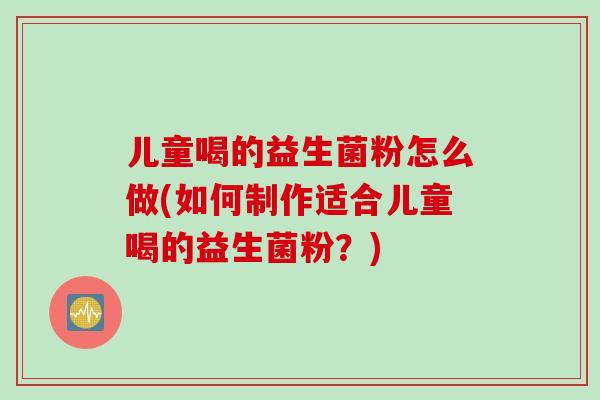 儿童喝的益生菌粉怎么做(如何制作适合儿童喝的益生菌粉？)