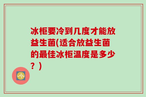 冰柜要冷到几度才能放益生菌(适合放益生菌的佳冰柜温度是多少?) 冰柜要冷到几度才能放益生菌(适合放益生菌的佳冰柜温度是多少?)