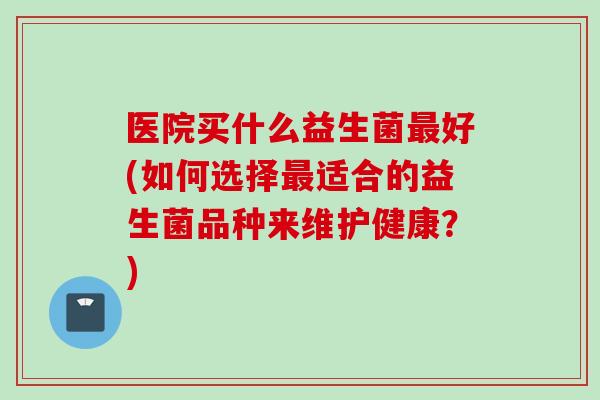 医院买什么益生菌好(如何选择适合的益生菌品种来维护健康？)