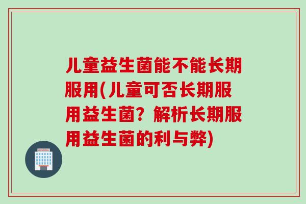 儿童益生菌能不能长期服用(儿童可否长期服用益生菌？解析长期服用益生菌的利与弊)
