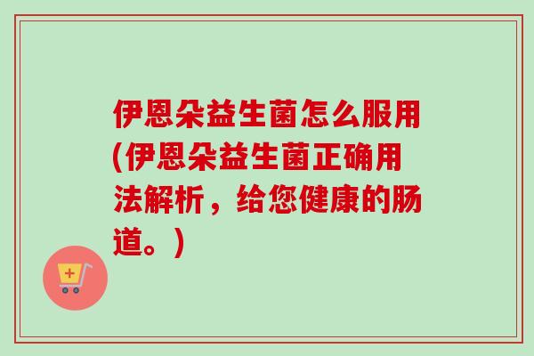 伊恩朵益生菌怎么服用(伊恩朵益生菌正确用法解析,给您健康的肠道。) 伊恩朵益生菌怎么服用(伊恩朵益生菌正确用法解析,给您健康的肠道。)