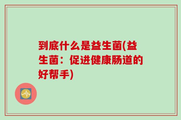 到底什么是益生菌(益生菌:促进健康肠道的好帮手) 到底什么是益生菌(益生菌:促进健康肠道的好帮手)
