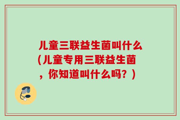 儿童三联益生菌叫什么(儿童专用三联益生菌,你知道叫什么吗?) 儿童三联益生菌叫什么(儿童专用三联益生菌,你知道叫什么吗?)