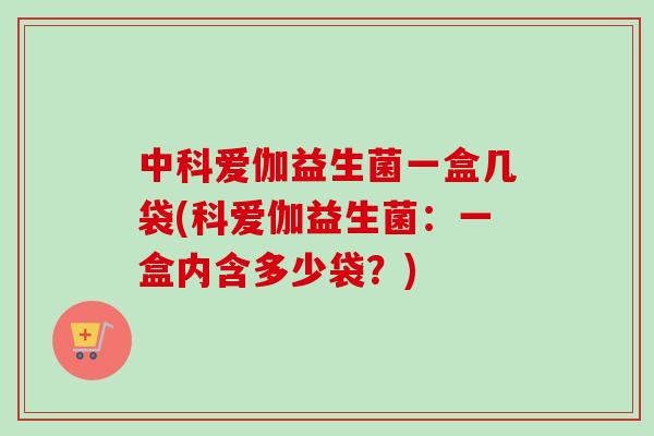 中科爱伽益生菌一盒几袋(科爱伽益生菌：一盒内含多少袋？)