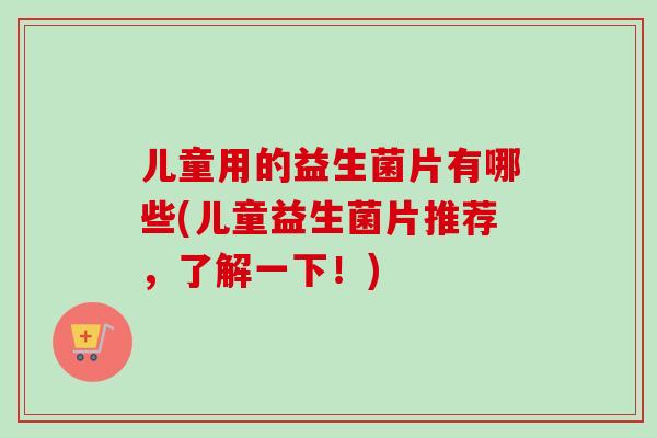 儿童用的益生菌片有哪些(儿童益生菌片推荐，了解一下！)