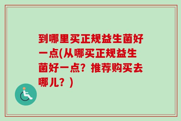 到哪里买正规益生菌好一点(从哪买正规益生菌好一点？推荐购买去哪儿？)