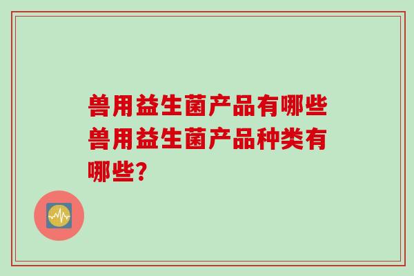 兽用益生菌产品有哪些兽用益生菌产品种类有哪些? 兽用益生菌产品有哪些兽用益生菌产品种类有哪些?
