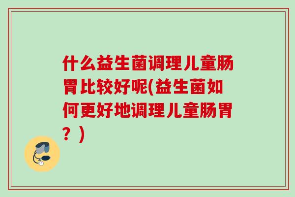 什么益生菌调理儿童肠胃比较好呢(益生菌如何更好地调理儿童肠胃？)