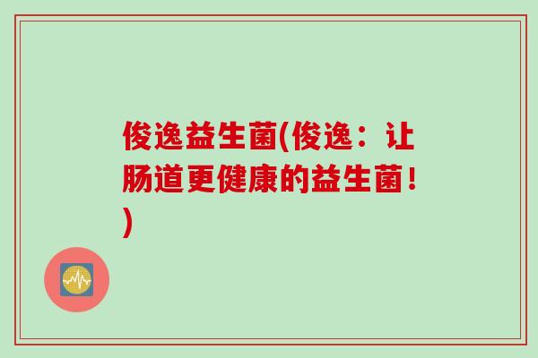 俊逸益生菌(俊逸:让肠道更健康的益生菌!) 俊逸益生菌(俊逸:让肠道更健康的益生菌!)