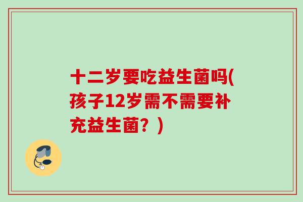 十二岁要吃益生菌吗(孩子12岁需不需要补充益生菌？)